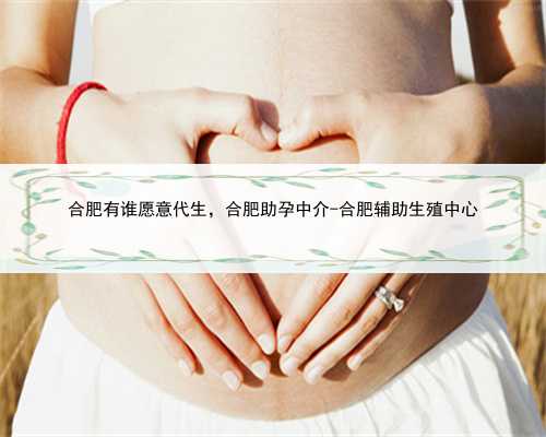 合肥有谁愿意代生，合肥助孕中介-合肥辅助生殖中心