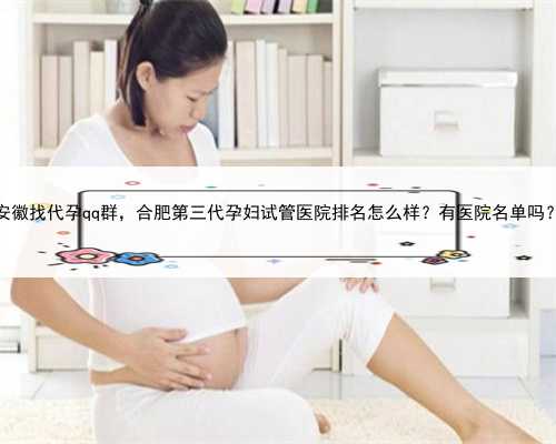 安徽找代孕qq群，合肥第三代孕妇试管医院排名怎么样？有医院名单吗？